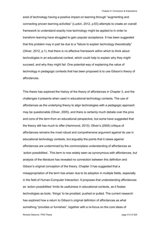 Chapter 9: Conclusion & Implications
Richard Osborne / PhD Thesis page 412 of 525
exist of technology having a positive impact on learning through “augmenting and
connecting proven learning activities” (Luckin, 2012, p.63) attempts to create an overall
framework to understand exactly how technology might be applied to in order to
transform learning have struggled to gain popular acceptance. It has been suggested
that this problem may in part be due to a “failure to explain technology theoretically”
(Oliver, 2012, p.1), that there is no effective framework within which to think about
technologies in an educational context, which could help to explain why they might
succeed, and why they might fail. One potential way of explaining the value of
technology in pedagogic contexts that has been proposed is to use Gibson’s theory of
affordances.
This thesis has explored the history of the theory of affordances in Chapter 3, and the
challenges it presents when used in educational technology contexts. The use of
affordances as the underlying theory to align technologies with a pedagogic approach
may be questionable (Oliver, 2005), and there is certainly much debate over the pros
and cons of the term from an educational perspective, but some have suggested that
the theory still has much to offer (Hammond, 2010). Oliver’s (2005) critique of
affordances remains the most robust and comprehensive argument against its use in
educational technology contexts, but arguably the points that it raises against
affordances are undermined by the commonplace understanding of affordances as
‘action possibilities’. This term is now widely seen as synonymous with affordances, but
analysis of the literature has revealed no connection between this definition and
Gibson’s original conception of the theory. Chapter 3 has suggested that a
misappropriation of the term has arisen due to its adoption in multiple fields, especially
in the field of Human-Computer Interaction. It proposes that understanding affordances
as ‘action possibilities’ limits its usefulness in educational contexts, as it fixates
technologies as tools, ‘things’ to be prodded, pushed or pulled. The current research
has explored how a return to Gibson’s original definition of affordances as what
something “provides or furnishes”, together with a re-focus on the core ideas of
 