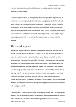 Chapter 9: Conclusion & Implications
Richard Osborne / PhD Thesis page 413 of 525
intention and invariant, may allow affordance to be used as a design tool to align
pedagogy and technology.
Chapter 4 updated Gibson for the digital age. Recognising that the original theory of
affordances was conceptualised within a broader ecological approach, that included
within it the environment as a key actor, it discussed the question ‘what is this digital
environment?’ when considered from a Gibsonian perspective. It has proposed that
digital technologies create digital environments, digital spaces and digital places, within
which affordances can be discovered and utilised. Specifically it proposed that digital
technologies cannot only be conceived of as tools, but also as places, potential
habitats.
The research approach
Reeves has argued that lack of progress in educational technology research may be
directly related to the approaches that have been taken, that classical approaches to
research are too formulaic and structured to uncover the rich complexity of digital
technology use in practice (Reeves, 2006). This led to the development of a new type
of methodology, design-based research, which has gained a firm foothold within the
educational technology research community (Parker, 2011). Chapter 5 has outlined
how this design-based research approach attempts to understand the wider system of
learning, actively intervening in research settings in order to change them and study
the effects of change, and hence is a good match for the ecological approach of
Gibson. The main aim of the research is defined: Can the theory of affordances provide
the basis for a theoretical framework through which digital technologies can be aligned
with pedagogic goals?
Chapters 6 and 7 have presented design narratives that explain how the design-based
research was implemented in practice, how an initial design framework linking intention
in the individual and invariant in the world through the transactional ‘space of
 