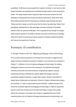 Chapter 9: Conclusion & Implications
Richard Osborne / PhD Thesis page 414 of 525
possibilities’ of affordance was proposed from research at School A, and how this initial
design framework was developed and completed through research at the University of
Exeter. The design-based research approach taken has proved central to the dual
challenge of developing theory through educational interventions, whilst at the same
time building practical tools and techniques to positively impact learning scenarios.
Theory has driven design, but at the same time this theory has been kept ‘hidden’ from
participants, enabling them to take advantage of practical products of immediate
benefit to their own personal challenges. This is arguably the key strength of a design-
based research approach, the ability to develop new theory contributing to knowledge,
whilst at the same time producing practical products to develop professional practice
and improve the experience of learners.
Summary of contribution
A design framework for aligning pedagogy and technology
From a purely practical perspective, the findings from the research suggest that the
design framework tentatively introduced in Chapter 6, and enhanced and completed in
Chapter 7, is effective in its aim of aligning pedagogy and technology. By isolating
pedagogical intention at one end of the framework, and potential technological
invariants at the other end of the framework, bringing these together using the
questioning technique of affordances, specific digital technologies have been
successfully adopted by learners to support their studies. Whether Team-Match to
support group collaboration and teamwork, Scoop.it to support individual data analysis
and synthesis, or Trello to support planning and evaluation, multiple examples have
shown the successful alignment of pedagogy and technology. It might be argued that
learners would have intuitively found the right technology to support their studies
without this framework, and indeed some evidence suggested that use of social
networking sites such as Facebook did appear spontaneously and productively, but
 