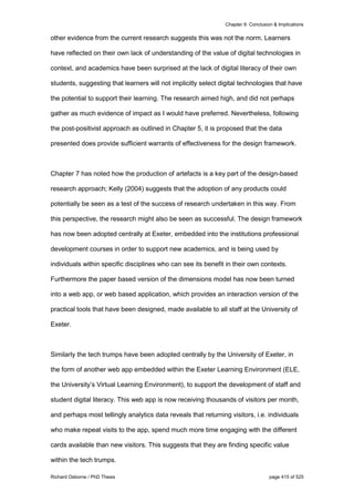 Chapter 9: Conclusion & Implications
Richard Osborne / PhD Thesis page 415 of 525
other evidence from the current research suggests this was not the norm. Learners
have reflected on their own lack of understanding of the value of digital technologies in
context, and academics have been surprised at the lack of digital literacy of their own
students, suggesting that learners will not implicitly select digital technologies that have
the potential to support their learning. The research aimed high, and did not perhaps
gather as much evidence of impact as I would have preferred. Nevertheless, following
the post-positivist approach as outlined in Chapter 5, it is proposed that the data
presented does provide sufficient warrants of effectiveness for the design framework.
Chapter 7 has noted how the production of artefacts is a key part of the design-based
research approach; Kelly (2004) suggests that the adoption of any products could
potentially be seen as a test of the success of research undertaken in this way. From
this perspective, the research might also be seen as successful. The design framework
has now been adopted centrally at Exeter, embedded into the institutions professional
development courses in order to support new academics, and is being used by
individuals within specific disciplines who can see its benefit in their own contexts.
Furthermore the paper based version of the dimensions model has now been turned
into a web app, or web based application, which provides an interaction version of the
practical tools that have been designed, made available to all staff at the University of
Exeter.
Similarly the tech trumps have been adopted centrally by the University of Exeter, in
the form of another web app embedded within the Exeter Learning Environment (ELE,
the University’s Virtual Learning Environment), to support the development of staff and
student digital literacy. This web app is now receiving thousands of visitors per month,
and perhaps most tellingly analytics data reveals that returning visitors, i.e. individuals
who make repeat visits to the app, spend much more time engaging with the different
cards available than new visitors. This suggests that they are finding specific value
within the tech trumps.
 