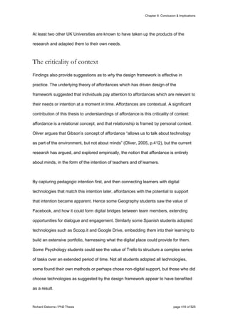 Chapter 9: Conclusion & Implications
Richard Osborne / PhD Thesis page 416 of 525
At least two other UK Universities are known to have taken up the products of the
research and adapted them to their own needs.
The criticality of context
Findings also provide suggestions as to why the design framework is effective in
practice. The underlying theory of affordances which has driven design of the
framework suggested that individuals pay attention to affordances which are relevant to
their needs or intention at a moment in time. Affordances are contextual. A significant
contribution of this thesis to understandings of affordance is this criticality of context:
affordance is a relational concept, and that relationship is framed by personal context.
Oliver argues that Gibson’s concept of affordance “allows us to talk about technology
as part of the environment, but not about minds” (Oliver, 2005, p.412), but the current
research has argued, and explored empirically, the notion that affordance is entirely
about minds, in the form of the intention of teachers and of learners.
By capturing pedagogic intention first, and then connecting learners with digital
technologies that match this intention later, affordances with the potential to support
that intention became apparent. Hence some Geography students saw the value of
Facebook, and how it could form digital bridges between team members, extending
opportunities for dialogue and engagement. Similarly some Spanish students adopted
technologies such as Scoop.it and Google Drive, embedding them into their learning to
build an extensive portfolio, harnessing what the digital place could provide for them.
Some Psychology students could see the value of Trello to structure a complex series
of tasks over an extended period of time. Not all students adopted all technologies,
some found their own methods or perhaps chose non-digital support, but those who did
choose technologies as suggested by the design framework appear to have benefited
as a result.
 