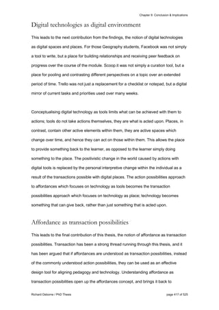 Chapter 9: Conclusion & Implications
Richard Osborne / PhD Thesis page 417 of 525
Digital technologies as digital environment
This leads to the next contribution from the findings, the notion of digital technologies
as digital spaces and places. For those Geography students, Facebook was not simply
a tool to write, but a place for building relationships and receiving peer feedback on
progress over the course of the module. Scoop.it was not simply a curation tool, but a
place for pooling and contrasting different perspectives on a topic over an extended
period of time. Trello was not just a replacement for a checklist or notepad, but a digital
mirror of current tasks and priorities used over many weeks.
Conceptualising digital technology as tools limits what can be achieved with them to
actions; tools do not take actions themselves, they are what is acted upon. Places, in
contrast, contain other active elements within them, they are active spaces which
change over time, and hence they can act on those within them. This allows the place
to provide something back to the learner, as opposed to the learner simply doing
something to the place. The positivistic change in the world caused by actions with
digital tools is replaced by the personal interpretive change within the individual as a
result of the transactions possible with digital places. The action possibilities approach
to affordances which focuses on technology as tools becomes the transaction
possibilities approach which focuses on technology as place; technology becomes
something that can give back, rather than just something that is acted upon.
Affordance as transaction possibilities
This leads to the final contribution of this thesis, the notion of affordance as transaction
possibilities. Transaction has been a strong thread running through this thesis, and it
has been argued that if affordances are understood as transaction possibilities, instead
of the commonly understood action possibilities, they can be used as an effective
design tool for aligning pedagogy and technology. Understanding affordance as
transaction possibilities open up the affordances concept, and brings it back to
 