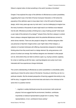 Chapter 9: Conclusion & Implications
Richard Osborne / PhD Thesis page 418 of 525
Gibson’s original notion of what something in the world “provides or furnishes”.
Chapter 3 has explored the origin of the definition of affordances as action possibilities,
suggesting that it was in the field of Human Computer Interaction or HCI where the
popularity of this definition seem to have taken hold. In the HCI world of theoretical
design, which many years ago was my main work, it can be challenging to imagine how
the many hundreds or thousands of users might react to an interface once released
into the wild. Affordance provides a thinking tool, a way of asking yourself “what would
a user make of this element of my design?” ahead of time. But this is always in context;
there is always a designed digital place which the potential affordances connect to,
which drives intention. There are also people to design for; interface designers often
use personas to help them imagine what a user might make of their designs, a
collection of invented individuals with differing characteristics designed to challenge
thinking about how they would react to a design element. By using personas a rich
picture of context can emerge. But interface designers are interested in what people
can do, what actions they can take to achieve a goal, e.g. buying a product, applying
for a loan or catching up with the news. Learning designers are surely much more
interested with how experiences change individuals.
The current understanding of affordances as action possibilities is undoubtedly useful,
capturing as it does the active nature of the learner, focusing on what they can do in a
particular situation. But the situated perspective of learning suggests that activity is only
half the story, it suggests that the environment also acts back on the individual at the
same time in a positive manner:
“... cognition is widely distributed across the environment, both social and
physical. And we suggest that the environment, therefore, contributes
importantly to indexical representations people form in activity. These
representations, in turn, contribute to future activity.”
 