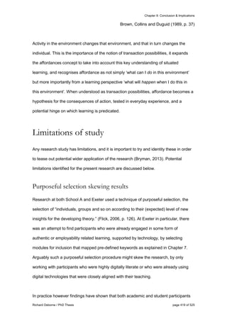 Chapter 9: Conclusion & Implications
Richard Osborne / PhD Thesis page 419 of 525
Brown, Collins and Duguid (1989, p. 37)
Activity in the environment changes that environment, and that in turn changes the
individual. This is the importance of the notion of transaction possibilities, it expands
the affordances concept to take into account this key understanding of situated
learning, and recognises affordance as not simply ‘what can I do in this environment’
but more importantly from a learning perspective ‘what will happen when I do this in
this environment’. When understood as transaction possibilities, affordance becomes a
hypothesis for the consequences of action, tested in everyday experience, and a
potential hinge on which learning is predicated.
Limitations of study
Any research study has limitations, and it is important to try and identity these in order
to tease out potential wider application of the research (Bryman, 2013). Potential
limitations identified for the present research are discussed below.
Purposeful selection skewing results
Research at both School A and Exeter used a technique of purposeful selection, the
selection of “individuals, groups and so on according to their (expected) level of new
insights for the developing theory.” (Flick, 2006, p. 126). At Exeter in particular, there
was an attempt to find participants who were already engaged in some form of
authentic or employability related learning, supported by technology, by selecting
modules for inclusion that mapped pre-defined keywords as explained in Chapter 7.
Arguably such a purposeful selection procedure might skew the research, by only
working with participants who were highly digitally literate or who were already using
digital technologies that were closely aligned with their teaching.
In practice however findings have shown that both academic and student participants
 