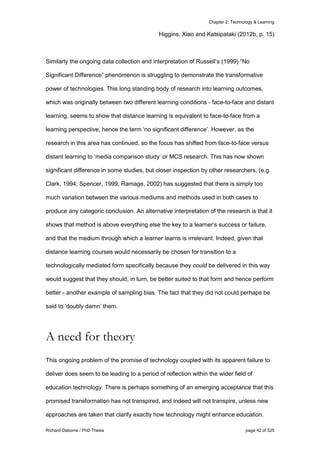 Chapter 2: Technology & Learning
Richard Osborne / PhD Thesis page 42 of 525
Higgins, Xiao and Katsipataki (2012b, p. 15)
Similarly the ongoing data collection and interpretation of Russell’s (1999) “No
Significant Difference” phenomenon is struggling to demonstrate the transformative
power of technologies. This long standing body of research into learning outcomes,
which was originally between two different learning conditions - face-to-face and distant
learning, seems to show that distance learning is equivalent to face-to-face from a
learning perspective, hence the term ‘no significant difference’. However, as the
research in this area has continued, so the focus has shifted from face-to-face versus
distant learning to ‘media comparison study’ or MCS research. This has now shown
significant difference in some studies, but closer inspection by other researchers, (e.g.
Clark, 1994; Spencer, 1999; Ramage, 2002) has suggested that there is simply too
much variation between the various mediums and methods used in both cases to
produce any categoric conclusion. An alternative interpretation of the research is that it
shows that method is above everything else the key to a learner’s success or failure,
and that the medium through which a learner learns is irrelevant. Indeed, given that
distance learning courses would necessarily be chosen for transition to a
technologically mediated form specifically because they could be delivered in this way
would suggest that they should, in turn, be better suited to that form and hence perform
better - another example of sampling bias. The fact that they did not could perhaps be
said to ‘doubly damn’ them.
A need for theory
This ongoing problem of the promise of technology coupled with its apparent failure to
deliver does seem to be leading to a period of reflection within the wider field of
education technology. There is perhaps something of an emerging acceptance that this
promised transformation has not transpired, and indeed will not transpire, unless new
approaches are taken that clarify exactly how technology might enhance education.
 