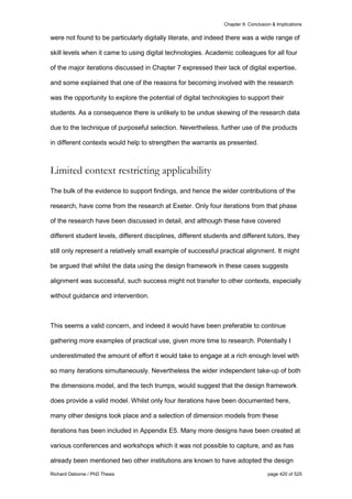 Chapter 9: Conclusion & Implications
Richard Osborne / PhD Thesis page 420 of 525
were not found to be particularly digitally literate, and indeed there was a wide range of
skill levels when it came to using digital technologies. Academic colleagues for all four
of the major iterations discussed in Chapter 7 expressed their lack of digital expertise,
and some explained that one of the reasons for becoming involved with the research
was the opportunity to explore the potential of digital technologies to support their
students. As a consequence there is unlikely to be undue skewing of the research data
due to the technique of purposeful selection. Nevertheless, further use of the products
in different contexts would help to strengthen the warrants as presented.
Limited context restricting applicability
The bulk of the evidence to support findings, and hence the wider contributions of the
research, have come from the research at Exeter. Only four iterations from that phase
of the research have been discussed in detail, and although these have covered
different student levels, different disciplines, different students and different tutors, they
still only represent a relatively small example of successful practical alignment. It might
be argued that whilst the data using the design framework in these cases suggests
alignment was successful, such success might not transfer to other contexts, especially
without guidance and intervention.
This seems a valid concern, and indeed it would have been preferable to continue
gathering more examples of practical use, given more time to research. Potentially I
underestimated the amount of effort it would take to engage at a rich enough level with
so many iterations simultaneously. Nevertheless the wider independent take-up of both
the dimensions model, and the tech trumps, would suggest that the design framework
does provide a valid model. Whilst only four iterations have been documented here,
many other designs took place and a selection of dimension models from these
iterations has been included in Appendix E5. Many more designs have been created at
various conferences and workshops which it was not possible to capture, and as has
already been mentioned two other institutions are known to have adopted the design
 