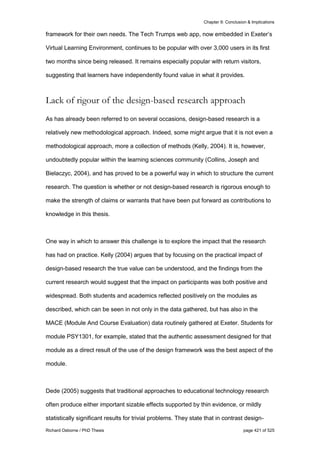 Chapter 9: Conclusion & Implications
Richard Osborne / PhD Thesis page 421 of 525
framework for their own needs. The Tech Trumps web app, now embedded in Exeter’s
Virtual Learning Environment, continues to be popular with over 3,000 users in its first
two months since being released. It remains especially popular with return visitors,
suggesting that learners have independently found value in what it provides.
Lack of rigour of the design-based research approach
As has already been referred to on several occasions, design-based research is a
relatively new methodological approach. Indeed, some might argue that it is not even a
methodological approach, more a collection of methods (Kelly, 2004). It is, however,
undoubtedly popular within the learning sciences community (Collins, Joseph and
Bielaczyc, 2004), and has proved to be a powerful way in which to structure the current
research. The question is whether or not design-based research is rigorous enough to
make the strength of claims or warrants that have been put forward as contributions to
knowledge in this thesis.
One way in which to answer this challenge is to explore the impact that the research
has had on practice. Kelly (2004) argues that by focusing on the practical impact of
design-based research the true value can be understood, and the findings from the
current research would suggest that the impact on participants was both positive and
widespread. Both students and academics reflected positively on the modules as
described, which can be seen in not only in the data gathered, but has also in the
MACE (Module And Course Evaluation) data routinely gathered at Exeter. Students for
module PSY1301, for example, stated that the authentic assessment designed for that
module as a direct result of the use of the design framework was the best aspect of the
module.
Dede (2005) suggests that traditional approaches to educational technology research
often produce either important sizable effects supported by thin evidence, or mildly
statistically significant results for trivial problems. They state that in contrast design-
 