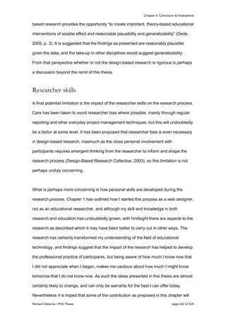 Chapter 9: Conclusion & Implications
Richard Osborne / PhD Thesis page 422 of 525
based research provides the opportunity “to create important, theory-based educational
interventions of sizable effect and reasonable plausibility and generalizability” (Dede,
2005, p. 3). It is suggested that the findings as presented are reasonably plausible
given the data, and the take-up in other disciplines would suggest generalizability.
From that perspective whether or not the design-based research is rigorous is perhaps
a discussion beyond the remit of this thesis.
Researcher skills
A final potential limitation is the impact of the researcher skills on the research process.
Care has been taken to avoid researcher bias where possible, mainly through regular
reporting and other everyday project management techniques, but this will undoubtedly
be a factor at some level. It has been proposed that researcher bias is even necessary
in design-based research, inasmuch as the close personal involvement with
participants requires emergent thinking from the researcher to inform and shape the
research process (Design-Based Research Collective, 2003), so this limitation is not
perhaps unduly concerning.
What is perhaps more concerning is how personal skills are developed during the
research process. Chapter 1 has outlined how I started this process as a web designer,
not as an educational researcher, and although my skill and knowledge in both
research and education has undoubtedly grown, with hindsight there are aspects to the
research as described which it may have been better to carry out in other ways. The
research has certainly transformed my understanding of the field of educational
technology, and findings suggest that the impact of the research has helped to develop
the professional practice of participants, but being aware of how much I know now that
I did not appreciate when I began, makes me cautious about how much I might know
tomorrow that I do not know now. As such the ideas presented in this thesis are almost
certainly likely to change, and can only be warrants for the best I can offer today.
Nevertheless it is hoped that some of the contribution as proposed in this chapter will
 