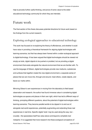 Chapter 9: Conclusion & Implications
Richard Osborne / PhD Thesis page 423 of 525
help to provoke further useful thinking, and prove of some value to the wider
educational technology community for which they are intended.
Future work
The final section of this thesis discusses potential directions for future work based on
the findings from the current research.
Exploring ecological approaches to educational technology
This work has focused on re-exploring the theory of affordances, and whether it could
have value in providing a theoretical framework for aligning digital technologies with
learning scenarios, but that has always been framed within a wider ecological approach
to digital technology. It has been argued that digital technologies should be viewed not
simply as tools, digital objects to be pushed or prodded, but as providing a digital
environment that exists alongside the natural environment that we are familiar with. To
use the language of Gibson, digital technologies provide new mediums, substances
and surfaces that together create this new digital environment, a separate series of
places that we can move into, through and around, meet others, create objects, and
leave our marks within.
Mirroring Gibson’s own experiences in moving from the laboratory to field based
observation and research, the author has found immense value in considering digital
technologies as spaces and places in their own right, which has led to different ways of
thinking, prompting different questions, about the potential of digital technologies within
learning scenarios. They become parallel worlds to be dipped in to and out of,
alongside real world experiences, potentially augmenting and extending those real
experiences in real time. Specific digital ‘tools’ may be used along the way, but -
crucially - the space/place itself has value above and beyond a simplistic tool
metaphor. It is suggested that more research into these ecological conceptions of
 