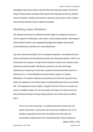 Chapter 9: Conclusion & Implications
Richard Osborne / PhD Thesis page 424 of 525
space/place might help to better understand the value that they provide, and how the
design of these spaces and places itself impacts both teaching and learning. Gibson’s
notions of medium, substance and surface in particular may provide a useful model to
frame thinking about the nature of digital technologies.
Identifying unique affordances
This research has focused on affordances which might be considered as obvious or
normal, support for collaboration, peer review, or data analysis perhaps. Some aspects
of the research however have suggested that digital technologies might provide
unusual affordances, perhaps even unique affordances.
Any new environment provides, from an ecological perspective, new habitats and new
niches and therefore has the potential to provide new affordances (Gibson, 1979). If we
travel abroad, for example, we might come to explore or observe new customs, foods,
methods for performing skills, affordances in practice if you will, that through
experiencing or observing we could learn ourselves and would therefore become an
affordance for us. These affordances would be based, however, on existing
affordances. For example, experiencing chopsticks for the first time may seem like a
totally new experience, but it will be based on existing affordances that we are familiar
with - the properties of wood or plastic, its rigidity, the level of force we can exert, the
amount of weight to expect, etc. We may create new things in the natural world, but
they will always be based on things already present in the natural world. As Gibson
puts it:
“This is not a new environment - an artificial environment distinct from the
natural environment - but the same old environment modified by man. It is a
mistake to separate the natural from the artificial as if there were two
environments; artefacts have to be manufactured from natural substances.”
Gibson (1979, p. 130)
 