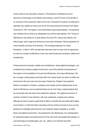 Chapter 9: Conclusion & Implications
Richard Osborne / PhD Thesis page 425 of 525
A point rarely if ever discussed, however, in the literature of affordance and its
relevance to technology is that Gibson was writing in a pre-PC world, and had little or
no concept of what computers might come to be. Computers for popular as opposed to
specialist use, typified by those such as the first mass produced computer from Apple
introduced in 1977, the Apple II, were still limited to type based displays - the graphical
user interface did not enter any widespread use until the early eighties. The ‘Theory of
Affordances’ was written for a world without the home PC, without the Internet, and
without apps, wikis, blogs and all that has since been developed. Gibson published his
most complete summary of his thinking, ‘The Ecological Approach to Visual
Perception’, in March 1979, but died later that same year so never had an opportunity
to revisit his concept of affordance in this new world of personal computers, tablets and
smartphones.
If these personal computers, tablets and smartphones - these digital technologies - are
considered as providing a digital environment, one of the potential consequences of
this position is the possibility of not just new affordances, but unique affordances. We
are no longer creating places and tools within the natural world, but within a totally new
environment with new rules and new ways of behaving. Chapter 4 has explored
Gibson’s conception of medium, substance and surface as the building blocks of the
world of affordances, but as explained these are all ‘real’ things, material objects that
we are familiar with and which have existed for millennia. The digital environment, in
contrast, consists of new mediums, with new substances, creating new surfaces.
Although we tend to spend a great deal of effort to simulate the real world within digital
environments, in order that these new places will be intuitive and easy to use, we may
perhaps be unwittingly side-lining the most important aspect available to us within
these new digital environments - the potential for new affordances. Our predisposition
for replicating objects and experiences from the real world using digital technologies, to
use technology to simulate paper, pen, etc., allows us to recreate real world
 