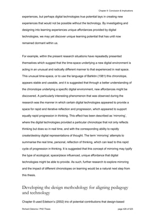 Chapter 9: Conclusion & Implications
Richard Osborne / PhD Thesis page 426 of 525
experiences, but perhaps digital technologies true potential lays in creating new
experiences that would not be possible without the technology. By investigating and
designing into learning experiences unique affordances provided by digital
technologies, we may yet discover unique learning potential that has until now
remained dormant within us.
For example, within the present research situations have repeatedly presented
themselves which suggest that the time-space underlying a new digital environment is
acting in an unusual and radically different manner to that experienced in real space.
This unusual time-space, or to use the language of Bahktin (1981) this chronotope,
appears stable and useable, and it is suggested that through a better understanding of
the chronotope underlying a specific digital environment, new affordances might be
discovered. A particularly interesting phenomenon that was observed during the
research was the manner in which certain digital technologies appeared to provide a
space for rapid and iterative reflection and progression, which appeared to support
equally rapid progression in thinking. This effect has been described as ‘mirroring’,
where the digital technologies provided a particular chronotope that not only reflects
thinking but does so in real time, and with the corresponding ability to rapidly
create/destroy digital representations of thought. The term ‘mirroring’ attempts to
summarise the real time, personal, reflection of thinking, which can lead to this rapid
cycle of progression in thinking. It is suggested that this concept of mirroring may typify
the type of ecological, space/place influenced, unique affordance that digital
technologies might be able to provide. As such, further research to explore mirroring
and the impact of different chronotopes on learning would be a natural next step from
this thesis.
Developing the design methodology for aligning pedagogy
and technology
Chapter 8 used Edelson’s (2002) trio of potential contributions that design-based
 