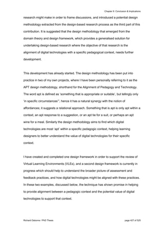Chapter 9: Conclusion & Implications
Richard Osborne / PhD Thesis page 427 of 525
research might make in order to frame discussions, and introduced a potential design
methodology extracted from the design-based research process as the third part of this
contribution. It is suggested that the design methodology that emerged from the
domain theory and design framework, which provides a generalised solution for
undertaking design-based research where the objective of that research is the
alignment of digital technologies with a specific pedagogical context, needs further
development.
This development has already started. The design methodology has been put into
practice in two of my own projects, where I have been personally referring to it as the
APT design methodology, shorthand for the Alignment of Pedagogy and Technology.
The word apt is defined as ‘something that is appropriate or suitable’, but tellingly only
‘in specific circumstances’”, hence it has a natural synergy with the notion of
affordances; it suggests a relational approach. Something that is apt is only apt within a
context, an apt response to a suggestion, or an apt tie for a suit, or perhaps an apt
wine for a meal. Similarly the design methodology aims to find which digital
technologies are most ‘apt’ within a specific pedagogic context, helping learning
designers to better understand the value of digital technologies for their specific
context.
I have created and completed one design framework in order to support the review of
Virtual Learning Environments (VLEs), and a second design framework is currently in
progress which should help to understand the broader picture of assessment and
feedback practices, and how digital technologies might be aligned with these practices.
In these two examples, discussed below, the technique has shown promise in helping
to provide alignment between a pedagogic context and the potential value of digital
technologies to support that context.
 