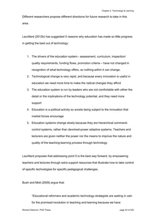 Chapter 2: Technology & Learning
Richard Osborne / PhD Thesis page 43 of 525
Different researchers propose different directions for future research to take in this
area.
Laurillard (2012b) has suggested 5 reasons why education has made so little progress
in getting the best out of technology:
1. The drivers of the education system - assessment, curriculum, inspection/
quality requirements, funding flows, promotion criteria – have not changed in
recognition of what technology offers, so nothing within it can change.
2. Technological change is very rapid, and because every innovation is useful in
education we need more time to make the radical changes they afford
3. The education system is run by leaders who are not comfortable with either the
detail or the implications of the technology potential, and they need more
support
4. Education is a political activity so avoids being subject to the innovation that
market forces encourage
5. Education systems change slowly because they are hierarchical command-
control systems, rather than devolved-power adaptive systems. Teachers and
lecturers are given neither the power nor the means to improve the nature and
quality of the teaching-learning process through technology
Laurillard proposes that addressing point 5 is the best way forward, by empowering
teachers and lectures through extra support resources that illustrate how to take control
of specific technologies for specific pedagogical challenges.
Bush and Mott (2009) argue that:
“Educational reformers and academic technology strategists are waiting in vain
for the promised revolution in teaching and learning because we have
 