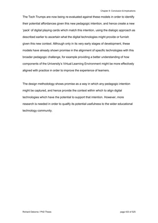 Chapter 9: Conclusion & Implications
Richard Osborne / PhD Thesis page 433 of 525
The Tech Trumps are now being re-evaluated against these models in order to identify
their potential affordances given this new pedagogic intention, and hence create a new
‘pack’ of digital playing cards which match this intention, using the dialogic approach as
described earlier to ascertain what the digital technologies might provide or furnish
given this new context. Although only in its very early stages of development, these
models have already shown promise in the alignment of specific technologies with this
broader pedagogic challenge, for example providing a better understanding of how
components of the University’s Virtual Learning Environment might be more effectively
aligned with practice in order to improve the experience of learners.
The design methodology shows promise as a way in which any pedagogic intention
might be captured, and hence provide the context within which to align digital
technologies which have the potential to support that intention. However, more
research is needed in order to qualify its potential usefulness to the wider educational
technology community.
 