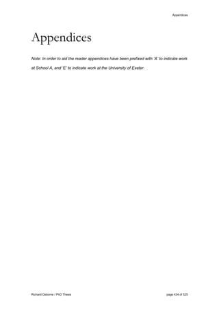 Appendices
Richard Osborne / PhD Thesis page 434 of 525
Appendices
Note: In order to aid the reader appendices have been prefixed with ‘A’ to indicate work
at School A, and ‘E’ to indicate work at the University of Exeter.
 