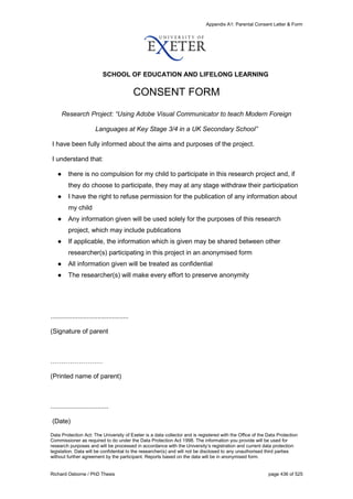 Appendix A1: Parental Consent Letter & Form
Richard Osborne / PhD Thesis page 436 of 525
SCHOOL OF EDUCATION AND LIFELONG LEARNING
CONSENT FORM
Research Project: “Using Adobe Visual Communicator to teach Modern Foreign
Languages at Key Stage 3/4 in a UK Secondary School”
I have been fully informed about the aims and purposes of the project.
I understand that:
● there is no compulsion for my child to participate in this research project and, if
they do choose to participate, they may at any stage withdraw their participation
● I have the right to refuse permission for the publication of any information about
my child
● Any information given will be used solely for the purposes of this research
project, which may include publications
● If applicable, the information which is given may be shared between other
researcher(s) participating in this project in an anonymised form
● All information given will be treated as confidential
● The researcher(s) will make every effort to preserve anonymity
...........................................
(Signature of parent
……………………
(Printed name of parent)
................................
(Date)
Data Protection Act: The University of Exeter is a data collector and is registered with the Office of the Data Protection
Commissioner as required to do under the Data Protection Act 1998. The information you provide will be used for
research purposes and will be processed in accordance with the University’s registration and current data protection
legislation. Data will be confidential to the researcher(s) and will not be disclosed to any unauthorised third parties
without further agreement by the participant. Reports based on the data will be in anonymised form.
 