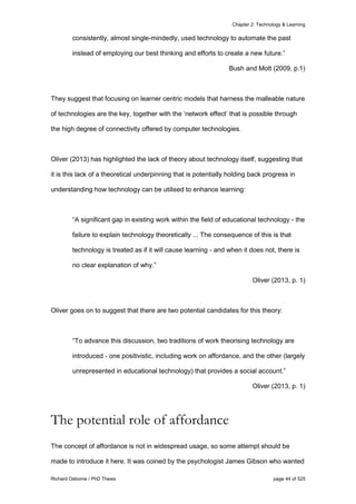 Chapter 2: Technology & Learning
Richard Osborne / PhD Thesis page 44 of 525
consistently, almost single-mindedly, used technology to automate the past
instead of employing our best thinking and efforts to create a new future.”
Bush and Mott (2009, p.1)
They suggest that focusing on learner centric models that harness the malleable nature
of technologies are the key, together with the ‘network effect’ that is possible through
the high degree of connectivity offered by computer technologies.
Oliver (2013) has highlighted the lack of theory about technology itself, suggesting that
it is this lack of a theoretical underpinning that is potentially holding back progress in
understanding how technology can be utilised to enhance learning:
“A signiﬁcant gap in existing work within the ﬁeld of educational technology - the
failure to explain technology theoretically ... The consequence of this is that
technology is treated as if it will cause learning - and when it does not, there is
no clear explanation of why.”
Oliver (2013, p. 1)
Oliver goes on to suggest that there are two potential candidates for this theory:
“To advance this discussion, two traditions of work theorising technology are
introduced - one positivistic, including work on affordance, and the other (largely
unrepresented in educational technology) that provides a social account.”
Oliver (2013, p. 1)
The potential role of affordance
The concept of affordance is not in widespread usage, so some attempt should be
made to introduce it here. It was coined by the psychologist James Gibson who wanted
 