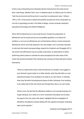 Chapter 2: Technology & Learning
Richard Osborne / PhD Thesis page 45 of 525
to find a way of describing how individuals derived meaning from the world around
them, what things ‘afforded’ them, but in a relational sense; as Gibson puts it to refer to
“both the environment and the animal in a way that no existing term does.” (Gibson,
1979, p.127). It has proved a radical and powerful concept ever since, being taken up
not only in psychology but also in the fields of design, human-computer interaction,
educational technology and artificial intelligence.
Oliver (2013) clearly favours a new social account, though his juxtaposition of
affordances and his social account as incompatible opposites is not without its
problems, in as much as affordances are not themselves without a social component.
Affordances will be more fully explored in the next chapter, but it is perhaps important
to note here that recent neuropsychology research by Costantini and Sinigaglia (2011),
has shown how affordances may be socially constructed, as observations of others
performing actions seems to activate the same perceptual and motor areas of the
cortex that would be activated if the individual was carrying out those self-same actions
themselves:
“What our experiments show is that the features of a situation may suggest or
even demand a given action to us either directly, when they fall within our own
peripersonal space, thus resulting to be ready to our own hands, or indirectly,
when they fall within the peripersonal space of other individuals, thus resulting
to be ready both to their own hands and through them also to our own hands.
...
What is more, the fact that the affordance relation is not a private business of a
single individual, but it relies on a mirror mechanism that allows one to share
the space of her own action with others, highlights that the investigation of
affordance mandatorily involves dealing with the cognitive processes underlying
basic social cognition.”
Costantini and Sinigaglia (2011)
 