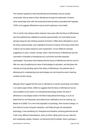 Chapter 2: Technology & Learning
Richard Osborne / PhD Thesis page 46 of 525
This research appears to show that affordances themselves may be socially
constructed, that we seem to learn affordances through the observation of others,
which would align them with the sociocultural learning theory associated with Vygotsky
(1978), and suggests affordances may be worth exploring in more detail.
This is not the only instance where research many years after the theory of affordances
was first published has validated its premise experimentally, the most widely known
perhaps being the stair climbing research by Warren (1984) which attempted to ‘prove’
the theory experimentally, and it highlights the level of maturity of the theory itself which
it seems can be easily missed by some researchers. Turner (2005) for example
suggesting it is only a ‘simple’ concept, when in fact the theory of affordances was the
culmination of decades of development by a prominent and well respected
psychologist. The present work believes that the theory of affordances still has much to
offer as a way of explaining the value of technologies to education, and that given the
maturity and long standing value of the theory of affordances, the potential role of
affordances for understanding how technologies can and should be used in learning
contexts remains strong.
Although Oliver suggest that the work on affordance is overall unpromising, and indeed
in an earlier paper (Oliver, 2005) he suggests that the theory of affordances has too
many problems to be useful in an educational technology context, the idea of
affordance is now deeply rooted in the field of educational technology, to such an
extent that it is now frequently used without even clarification as to its meaning, e.g.
Mayes et al (2009). For a term that originated in psychology, then moved to design, on
from there to human-computer interaction, and finally through into educational
technology, it has something of a chequered and therefore confusing path that has left
it with many different interpretations, which as Oliver rightly points out can make the
term analytically useless. However, as Hammond (2010) clarifies, there is perhaps a
 