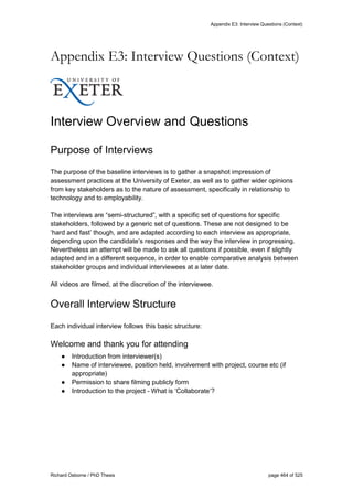 Appendix E3: Interview Questions (Context)
Richard Osborne / PhD Thesis page 464 of 525
Appendix E3: Interview Questions (Context)
Interview Overview and Questions
Purpose of Interviews
The purpose of the baseline interviews is to gather a snapshot impression of
assessment practices at the University of Exeter, as well as to gather wider opinions
from key stakeholders as to the nature of assessment, specifically in relationship to
technology and to employability.
The interviews are “semi-structured”, with a specific set of questions for specific
stakeholders, followed by a generic set of questions. These are not designed to be
‘hard and fast’ though, and are adapted according to each interview as appropriate,
depending upon the candidate’s responses and the way the interview in progressing.
Nevertheless an attempt will be made to ask all questions if possible, even if slightly
adapted and in a different sequence, in order to enable comparative analysis between
stakeholder groups and individual interviewees at a later date.
All videos are filmed, at the discretion of the interviewee.
Overall Interview Structure
Each individual interview follows this basic structure:
Welcome and thank you for attending
● Introduction from interviewer(s)
● Name of interviewee, position held, involvement with project, course etc (if
appropriate)
● Permission to share filming publicly form
● Introduction to the project - What is ‘Collaborate’?
 