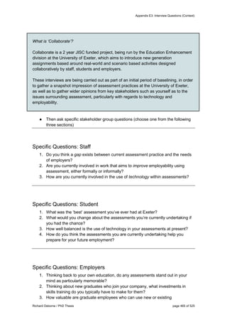 Appendix E3: Interview Questions (Context)
Richard Osborne / PhD Thesis page 465 of 525
What is ‘Collaborate’?
Collaborate is a 2 year JISC funded project, being run by the Education Enhancement
division at the University of Exeter, which aims to introduce new generation
assignments based around real-world and scenario based activities designed
collaboratively by staff, students and employers.
These interviews are being carried out as part of an initial period of baselining, in order
to gather a snapshot impression of assessment practices at the University of Exeter,
as well as to gather wider opinions from key stakeholders such as yourself as to the
issues surrounding assessment, particularly with regards to technology and
employability.
● Then ask specific stakeholder group questions (choose one from the following
three sections)
Specific Questions: Staff
1. Do you think a gap exists between current assessment practice and the needs
of employers?
2. Are you currently involved in work that aims to improve employability using
assessment, either formally or informally?
3. How are you currently involved in the use of technology within assessments?
Specific Questions: Student
1. What was the ‘best’ assessment you’ve ever had at Exeter?
2. What would you change about the assessments you’re currently undertaking if
you had the chance?
3. How well balanced is the use of technology in your assessments at present?
4. How do you think the assessments you are currently undertaking help you
prepare for your future employment?
Specific Questions: Employers
1. Thinking back to your own education, do any assessments stand out in your
mind as particularly memorable?
2. Thinking about new graduates who join your company, what investments in
skills training do you typically have to make for them?
3. How valuable are graduate employees who can use new or existing
 