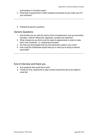 Appendix E3: Interview Questions (Context)
Richard Osborne / PhD Thesis page 466 of 525
technologies in innovative ways?
4. What type of assessment or other evaluative processes do you make use of in
your business?
● Followed by generic questions
Generic Questions
1. How familiar are you with the various forms of assessment, such as summative,
formative, criterion referenced, diagnostic, synoptic and authentic?
2. What changes do you think could be made to assessments in order to make
them more ‘authentic’, i.e. employment focused?
3. Are they any technologies that you find particularly useful in your work?
4. How could the Collaborate project help you in what you’re trying to achieve
personally?
End of interview and thank you
● Any questions they would like to ask?
● Thanks for time, opportunity to stay involved (would they like to be added to
email list)
 