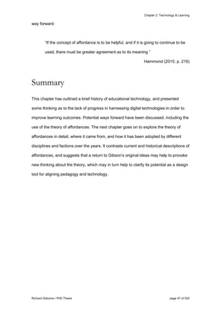Chapter 2: Technology & Learning
Richard Osborne / PhD Thesis page 47 of 525
way forward:
“If the concept of affordance is to be helpful, and if it is going to continue to be
used, there must be greater agreement as to its meaning.”
Hammond (2010, p. 216)
Summary
This chapter has outlined a brief history of educational technology, and presented
some thinking as to the lack of progress in harnessing digital technologies in order to
improve learning outcomes. Potential ways forward have been discussed, including the
use of the theory of affordances. The next chapter goes on to explore the theory of
affordances in detail, where it came from, and how it has been adopted by different
disciplines and factions over the years. It contrasts current and historical descriptions of
affordances, and suggests that a return to Gibson’s original ideas may help to provoke
new thinking about the theory, which may in turn help to clarify its potential as a design
tool for aligning pedagogy and technology.
 