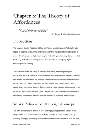 Chapter 3: The Theory of Affordances
Richard Osborne / PhD Thesis page 48 of 525
"Out of sight, out of mind."
13th Century English idiomatic phrase
Introduction
The previous chapter has explored how technology has been viewed historically with
regard to teaching and learning, and the research that has been attempted in order to
demonstrate the value of digital technologies for teaching and learning. It proposed that
the theory of affordances might provide a theoretical basis for aligning digital
technologies with learning.
This chapter outlines the theory of affordances in detail, explaining its original
conception, and how various factions have since both adopted it and adapted it for their
own needs. It suggests that this adoption by multiple factions has distorted the original
concept, and that current interpretations of affordance have diluted the concepts
power. It proposes that a return to Gibson’s original ideas, together with a greater focus
on the key components of intention and invariant, may help to restore the power of the
affordances concept and clarify its potential for aligning pedagogy and technology.
What is Affordance? The original concept
The term affordance was defined in 1977 by the psychologist James Gibson, in his
chapter “The Theory of Affordances”, part of a wider book edited by Shaw (1977)
exploring ecological psychology. It was not the first time that Gibson had used the term,
Chapter 3: The Theory of
Affordances
 
