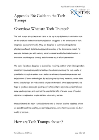 Appendix E6: Guide to the Tech Trumps
Richard Osborne / PhD Thesis page 483 of 525
Appendix E6: Guide to the Tech
Trumps
Overview: What are Tech Trumps?
The tech trumps are pocket-sized cards in the top trump style which summarise how
off-the-shelf and institutional technologies can be applied to the dimensions of work-
integrated assessment model. They are designed to summarise the potential
affordances of each digital technology in the context of the dimensions model: For
example, technologies with a strong social presence would afford collaboration, or
those that provide space for reply and discourse would afford peer review.
The cards have been designed to overcome a recurring problem when utilising modern
digital technologies in educational settings: how to communicate the vast swathe of
possible technological options to an audience with very disparate experiences and
expectations of those technologies. By adopting the top trump metaphor, where items
from a specific topic are reduced to a simple set of metrics which describe them, we
hope to create an accessible starting point which will give students and staff alike an
easy way to compare and contrast the potential benefits of a wide range of modern
digital technologies in a simple and less intimidating fashion.
Please note that the Tech Trumps contains links to relevant external websites. Whilst
we select these links carefully, we cannot guarantee, or be held responsible for, their
quality or content.
How are Tech Trumps chosen?
 
