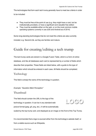 Appendix E6: Guide to the Tech Trumps
Richard Osborne / PhD Thesis page 484 of 525
The technologies that form each tech trump generally have to meet two criteria in order
to be included:
● They must be free at the point of use (e.g. they might have a cost, but be
institutionally provided), or have a significant and valuable free edition
● They must be available either on the web, or on the most common mobile
operating systems currently in use (iOS and Android as of 2014)
Some long-standing technologies that do not meet this criteria are also currently
included, e.g. Second Life, as they are familiar and mature.
Guide for creating/editing a tech trump
The tech trump cards are stored in a Google Fusion Table, which is a form of online
database, and like all databases each card is represented by a number of fields which
describe their properties. These fields are listed below, with a guide to the type of
information which should be entered in each case. All fields should be completed.
Technology
This field is simply the name of the technology in question.
Example: “Question Mark Perception”
Thumbnail
This field should contain the URL to the logo of the
technology in question. It can be in any standard web
picture format (jpeg, gif, png, etc.). It will be automatically
scaled by the top trump card, and displayed as an image on the front of the Top Trump.
It is recommended that a logo is sourced either from the technology’s website itself, or
from a stable source such as Wikipedia.
 