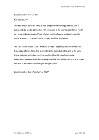 Appendix E6: Guide to the Tech Trumps
Richard Osborne / PhD Thesis page 488 of 525
Example: Either “Yes” or “No”
Complexity
This field should contain a rating of how complex the technology is to use, and is
designed to be used in conjunction with a measure of the user’s digital literacy (which
can be carried out using the iTest), whether individually or as a cohort, in order to
gauge whether or not a particular technology would be appropriate.
The field should contain “Low”, “Medium” or “High”, depending on how complex the
technology is to use. Note: this is something of a subjective rating, and at the same
time a particular technology might be used at different levels of complexity.
Nonetheless a general level of complexity should be supplied in order to enable broad
inclusion or exclusion of technologies as appropriate.
Example: Either “Low”, “Medium” or “High”
 