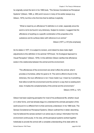 Chapter 3: The Theory of Affordances
Richard Osborne / PhD Thesis page 49 of 525
he originally coined the term in his 1966 book, “The Senses Considered as Perceptual
Systems” (Gibson, 1966, p. 285) and it occurs in many of his earlier essays (e.g.
Gibson, 1975), but this is the first time that he defines it explicitly:
“What is meant by an affordance? A definition is in order, especially since the
word is not to be found in any dictionary. Subject to revision, I suggest that the
affordance of anything is a specific combination of the properties of its
substance and its surfaces taken with reference to an animal.”
Gibson (1977, p. 67) [his emphasis]
As he states in 1977, it is subject to revision, and indeed he does make slight
adjustments to this definition in his seminal 1979 book, “An Ecological Approach to
Visual Perception” (Gibson, 1979). In this definition Gibson clarifies that affordance
exists in the relationship between the animal and the environment:
“The affordances of the environment are what it offers the animal, what it
provides or furnishes, either for good or ill. The verb to afford is found in the
dictionary, the noun affordance is not. I have made it up. I mean by it something
that refers to both the environment and the animal in a way that no existing term
does. It implies the complementarity of the animal and the environment.”
Gibson (1979, p. 127)
Gibson had been exploring perception for most of his professional life, whether visual
or in other forms, and had already begun to understand the animals perception of the
world around it in a different form to that commonly understood. In his 1966 book, The
Senses Considered as Perceptual Systems, Gibson outlined this in detail, describing
how he believed the senses worked in an active way to ‘pickup’ information from the
environment continuously. In his view, all the perceptual systems worked together
holistically to provide the animal with a complete understanding of its state within its
 