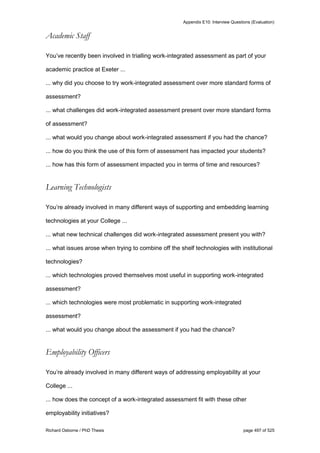 Appendix E10: Interview Questions (Evaluation)
Richard Osborne / PhD Thesis page 497 of 525
Academic Staff
You’ve recently been involved in trialling work-integrated assessment as part of your
academic practice at Exeter ...
... why did you choose to try work-integrated assessment over more standard forms of
assessment?
... what challenges did work-integrated assessment present over more standard forms
of assessment?
... what would you change about work-integrated assessment if you had the chance?
... how do you think the use of this form of assessment has impacted your students?
... how has this form of assessment impacted you in terms of time and resources?
Learning Technologists
You’re already involved in many different ways of supporting and embedding learning
technologies at your College ...
... what new technical challenges did work-integrated assessment present you with?
... what issues arose when trying to combine off the shelf technologies with institutional
technologies?
... which technologies proved themselves most useful in supporting work-integrated
assessment?
... which technologies were most problematic in supporting work-integrated
assessment?
... what would you change about the assessment if you had the chance?
Employability Officers
You’re already involved in many different ways of addressing employability at your
College ...
... how does the concept of a work-integrated assessment fit with these other
employability initiatives?
 