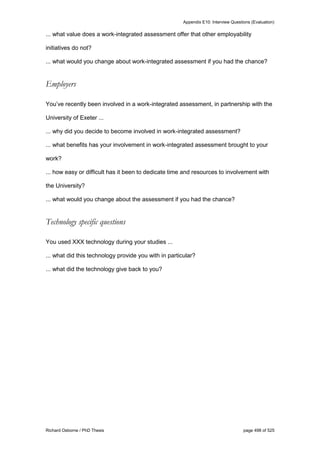 Appendix E10: Interview Questions (Evaluation)
Richard Osborne / PhD Thesis page 498 of 525
... what value does a work-integrated assessment offer that other employability
initiatives do not?
... what would you change about work-integrated assessment if you had the chance?
Employers
You’ve recently been involved in a work-integrated assessment, in partnership with the
University of Exeter ...
... why did you decide to become involved in work-integrated assessment?
... what benefits has your involvement in work-integrated assessment brought to your
work?
... how easy or difficult has it been to dedicate time and resources to involvement with
the University?
... what would you change about the assessment if you had the chance?
Technology specific questions
You used XXX technology during your studies ...
... what did this technology provide you with in particular?
... what did the technology give back to you?
 