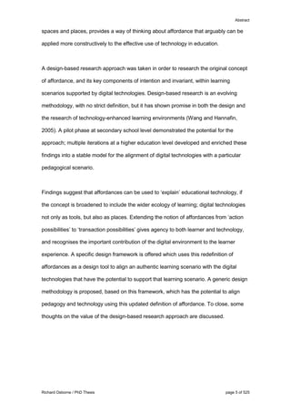 Abstract
Richard Osborne / PhD Thesis page 5 of 525
spaces and places, provides a way of thinking about affordance that arguably can be
applied more constructively to the effective use of technology in education.
A design-based research approach was taken in order to research the original concept
of affordance, and its key components of intention and invariant, within learning
scenarios supported by digital technologies. Design-based research is an evolving
methodology, with no strict definition, but it has shown promise in both the design and
the research of technology-enhanced learning environments (Wang and Hannafin,
2005). A pilot phase at secondary school level demonstrated the potential for the
approach; multiple iterations at a higher education level developed and enriched these
findings into a stable model for the alignment of digital technologies with a particular
pedagogical scenario.
Findings suggest that affordances can be used to ‘explain’ educational technology, if
the concept is broadened to include the wider ecology of learning; digital technologies
not only as tools, but also as places. Extending the notion of affordances from ‘action
possibilities’ to ‘transaction possibilities’ gives agency to both learner and technology,
and recognises the important contribution of the digital environment to the learner
experience. A specific design framework is offered which uses this redefinition of
affordances as a design tool to align an authentic learning scenario with the digital
technologies that have the potential to support that learning scenario. A generic design
methodology is proposed, based on this framework, which has the potential to align
pedagogy and technology using this updated definition of affordance. To close, some
thoughts on the value of the design-based research approach are discussed.
 
