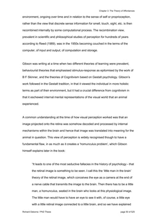 Chapter 3: The Theory of Affordances
Richard Osborne / PhD Thesis page 50 of 525
environment, ongoing over time and in relation to the sense of self or proprioception,
rather than the view that discrete sense information for smell, touch, sight, etc. is then
recombined internally by some computational process. The recombination view,
prevalent in scientific and philosophical studies of perception for hundreds of years
according to Reed (1989), was in the 1950s becoming couched in the terms of the
computer, of input and output, of computation and storage.
Gibson was writing at a time when two different theories of learning were prevalent,
behaviourist theories that emphasised stimulus-response as epitomised by the work of
B F Skinner, and the theories of Cognitivism based on Gestalt psychology. Gibson’s
work followed in the Gestalt tradition, in that it viewed the individual in more holistic
terms as part of their environment, but it had a crucial difference from cognitivism in
that it eschewed internal mental representations of the visual world that an animal
experienced.
A common understanding at the time of how visual perception worked was that an
image projected onto the retina was somehow decoded and processed by internal
mechanisms within the brain and hence that image was translated into meaning for the
animal in question. This view of perception is widely recognised though to have a
fundamental flaw, in as much as it creates a ‘homunculus problem’, which Gibson
himself explains later in the book:
“It leads to one of the most seductive fallacies in the history of psychology - that
the retinal image is something to be seen. I call this the ‘little man in the brain’
theory of the retinal image, which conceives the eye as a camera at the end of
a nerve cable that transmits the image to the brain. Then there has to be a little
man, a homunculus, seated in the brain who looks at this physiological image.
The little man would have to have an eye to see it with, of course, a little eye
with a little retinal image connected to a little brain, and so we have explained
 