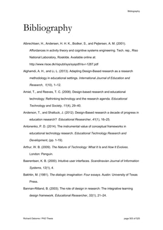 Bibliography
Richard Osborne / PhD Thesis page 503 of 525
Bibliography
Albrechtsen, H., Andersen, H. H. K., Bodker, S., and Pejtersen, A. M. (2001).
Affordances in activity theory and cognitive systems engineering. Tech. rep., Riso
National Laboratory, Roskilde. Available online at:
http://www.risoe.dk/rispubl/sys/syspdf/ris-r-1287.pdf
Alghamdi, A. H., and Li, L. (2013). Adapting Design-Based research as a research
methodology in educational settings. International Journal of Education and
Research, 1(10), 1–12.
Amiel, T., and Reeves, T. C. (2008). Design-based research and educational
technology: Rethinking technology and the research agenda. Educational
Technology and Society, 11(4), 29–40.
Anderson, T., and Shattuck, J. (2012). Design-Based research a decade of progress in
education research? Educational Researcher, 41(1), 16–25.
Antonenko, P. D. (2014). The instrumental value of conceptual frameworks in
educational technology research. Educational Technology Research and
Development, (pp. 1-19).
Arthur, W. B. (2009). The Nature of Technology: What It Is and How It Evolves.
London: Penguin.
Baerentsen, K. B. (2000). Intuitive user interfaces. Scandinavian Journal of Information
Systems, 12(1), 4.
Bakhtin, M. (1981). The dialogic imagination: Four essays. Austin: University of Texas
Press.
Bannan-Ritland, B. (2003). The role of design in research: The integrative learning
design framework. Educational Researcher, 32(1), 21–24.
 