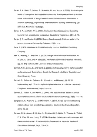 Bibliography
Richard Osborne / PhD Thesis page 504 of 525
Barab, S. A., Baek, E., Schatz, S., Scheckler, R., and Moore, J. (2008). Illuminating the
braids of change in a web-supported community: A design experiment by another
name. In Handbook of design research methods in education: Innovations in
science, technology, engineering, and mathematics learning and teaching, (pp.
320–352). New York: Routledge.
Barab, S. A., and Roth, W.-M. (2006). Curriculum-Based ecosystems: Supporting
knowing from an ecological perspective. Educational Researcher, 35(5), 3–13.
Barab, S. A., and Squire, K. (2004). Design-Based research: Putting a stake in the
ground. Journal of the Learning Sciences, 13(1), 1–14.
Beck, R. (1979). Handbook in Social Philosophy. London: MacMillan Publishing
Company.
Bell, P., Hoadley, C., and Linn, M. (2004). Design-based research in education. In
M. Linn, E. Davis, and P. Bell (Eds.) Internet environments for science education,
(pp. 73–84). Mahwah, NJ: Lawrence Erlbaum Associates.
Bennett, N. S., Dunne, E., and Carré, C. (2000). Skills development in higher education
and employment. Buckingham: Society for Research into Higher Education and
Open University Press.
Bennett, S., Bishop, A., Dalgarno, B., Waycott, J., and Kennedy, G. (2012).
Implementing web 2.0 technologies in higher education: A collective case study.
Computers and Education, 59(2), 524–534.
Bennett, S., Maton, K., and Kervin, L. (2008). The ’digital natives’ debate: A critical
review of the evidence. British Journal of Educational Technology, 39(5), 775–786.
Bergsteiner, H., Avery, G. C., and Neumann, R. (2010). Kolb’s experiential learning
model: critique from a modelling perspective. Studies in Continuing Education,
32(1), 29–46.
Bernard, R. M., Abrami, P. C., Lou, Y., Borokhovski, E., Wade, A., Wozney, L., Wallet,
P. A., Fiset, M., and Huang, B. (2004). How does distance education compare with
classroom instruction? A meta-analysis of the empirical literature. Review of
Educational Research, 74(3), 379–439.
 