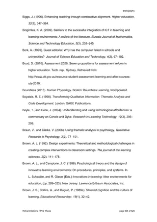 Bibliography
Richard Osborne / PhD Thesis page 505 of 525
Biggs, J. (1996). Enhancing teaching through constructive alignment. Higher education,
32(3), 347–364.
Bingimlas, K. A. (2009). Barriers to the successful integration of ICT in teaching and
learning environments: A review of the literature. Eurasia Journal of Mathematics,
Science and Technology Education, 5(3), 235–245.
Bork, A. (1995). Guest editorial: Why has the computer failed in schools and
universities? Journal of Science Education and Technology, 4(2), 97–102.
Boud, D. (2010). Assessment 2020: Seven propositions for assessment reform in
higher education. Tech. rep., Sydney. Retrieved from:
http://www.olt.gov.au/resource-student-assessment-learning-and-after-courses-
uts-2010.
Boundless (2013). Human Physiology. Boston: Boundless Learning, Incorporated.
Boyatzis, R. E. (1998). Transforming Qualitative Information: Thematic Analysis and
Code Development. London: SAGE Publications.
Boyle, T., and Cook, J. (2004). Understanding and using technological affordances: a
commentary on Conole and Dyke. Research in Learning Technology, 12(3), 295–
299.
Braun, V., and Clarke, V. (2006). Using thematic analysis in psychology. Qualitative
Research in Psychology, 3(2), 77–101.
Brown, A. L. (1992). Design experiments: Theoretical and methodological challenges in
creating complex interventions in classroom settings. The journal of the learning
sciences, 2(2), 141–178.
Brown, A. L., and Campione, J. C. (1996). Psychological theory and the design of
innovative learning environments: On procedures, principles, and systems. In
L. Schauble, and R. Glaser (Eds.) Innovations in learning: New environments for
education, (pp. 289–325). New Jersey: Lawrence Erlbaum Associates, Inc.
Brown, J. S., Collins, A., and Duguid, P. (1989a). Situated cognition and the culture of
learning. Educational Researcher, 18(1), 32–42.
 