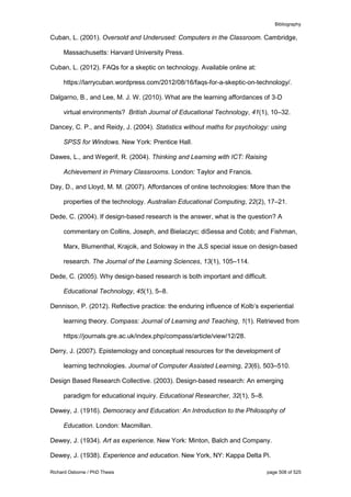 Bibliography
Richard Osborne / PhD Thesis page 508 of 525
Cuban, L. (2001). Oversold and Underused: Computers in the Classroom. Cambridge,
Massachusetts: Harvard University Press.
Cuban, L. (2012). FAQs for a skeptic on technology. Available online at:
https://larrycuban.wordpress.com/2012/08/16/faqs-for-a-skeptic-on-technology/.
Dalgarno, B., and Lee, M. J. W. (2010). What are the learning affordances of 3-D
virtual environments? British Journal of Educational Technology, 41(1), 10–32.
Dancey, C. P., and Reidy, J. (2004). Statistics without maths for psychology: using
SPSS for Windows. New York: Prentice Hall.
Dawes, L., and Wegerif, R. (2004). Thinking and Learning with ICT: Raising
Achievement in Primary Classrooms. London: Taylor and Francis.
Day, D., and Lloyd, M. M. (2007). Affordances of online technologies: More than the
properties of the technology. Australian Educational Computing, 22(2), 17–21.
Dede, C. (2004). If design-based research is the answer, what is the question? A
commentary on Collins, Joseph, and Bielaczyc; diSessa and Cobb; and Fishman,
Marx, Blumenthal, Krajcik, and Soloway in the JLS special issue on design-based
research. The Journal of the Learning Sciences, 13(1), 105–114.
Dede, C. (2005). Why design-based research is both important and difficult.
Educational Technology, 45(1), 5–8.
Dennison, P. (2012). Reflective practice: the enduring influence of Kolb’s experiential
learning theory. Compass: Journal of Learning and Teaching, 1(1). Retrieved from
https://journals.gre.ac.uk/index.php/compass/article/view/12/28.
Derry, J. (2007). Epistemology and conceptual resources for the development of
learning technologies. Journal of Computer Assisted Learning, 23(6), 503–510.
Design Based Research Collective. (2003). Design-based research: An emerging
paradigm for educational inquiry. Educational Researcher, 32(1), 5–8.
Dewey, J. (1916). Democracy and Education: An Introduction to the Philosophy of
Education. London: Macmillan.
Dewey, J. (1934). Art as experience. New York: Minton, Balch and Company.
Dewey, J. (1938). Experience and education. New York, NY: Kappa Delta Pi.
 