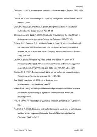 Bibliography
Richard Osborne / PhD Thesis page 509 of 525
Dickinson, L. (1995). Autonomy and motivation a literature review. System, 23(2), 165–
174.
Dickson, W. J., and Roethlisberger, F. J. (1939). Management and the worker. Boston:
Harvard School.
Dillon, P., Prosser, D., and Howe, T. (2004). Design transactions in educational
multimedia. The Design Journal, 7(2), 54–63.
diSessa, A. A., and Cobb, P. (2004). Ontological innovation and the role of theory in
design experiments. Journal of the Learning Sciences, 13(1), 77–103.
Doherty, N. F., Coombs, C. R., and Loan-Clarke, J. (2006). A re-conceptualization of
the interpretive flexibility of information technologies: redressing the balance
between the social and the technical. European Journal of Information Systems,
15(6), 569–582.
Dourish, P. (2006). Re-space-ing place: "place" and "space" ten years on. In
Proceedings of the 2006 20th anniversary conference on Computer supported
cooperative work, CSCW ’06, (pp. 299–308). New York, NY, USA: ACM.
Edelson, D. C. (2002). Design research: What we learn when we engage in design.
The Journal of the Learning sciences, 11(1), 105–121.
Etre (2008). Newsletter july 2008 - etre. Retrieved from:
http://www.etre.com/newsletters/2008/07/.
Falchikov, N. (2005). Improving assessment through student involvement: Practical
solutions for aiding learning in higher and further education. New York:
RoutledgeFalmer.
Flick, U. (2009). An Introduction to Qualitative Research. London: Sage Publications
Ltd.
Freidhoff, J. R. (2008). Reflecting on the affordances and constraints of technologies
and their impact on pedagogical goals. Journal of Computing in Teacher
Education, 24(4), 117–122.
 