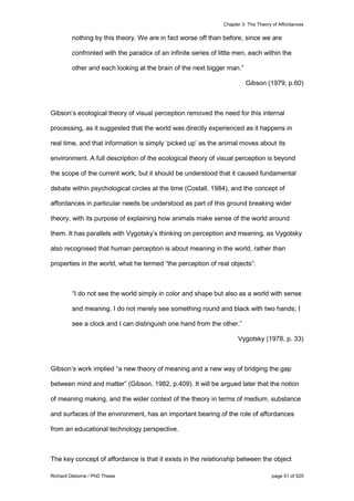 Chapter 3: The Theory of Affordances
Richard Osborne / PhD Thesis page 51 of 525
nothing by this theory. We are in fact worse off than before, since we are
confronted with the paradox of an infinite series of little men, each within the
other and each looking at the brain of the next bigger man.”
Gibson (1979, p.60)
Gibson’s ecological theory of visual perception removed the need for this internal
processing, as it suggested that the world was directly experienced as it happens in
real time, and that information is simply ‘picked up’ as the animal moves about its
environment. A full description of the ecological theory of visual perception is beyond
the scope of the current work, but it should be understood that it caused fundamental
debate within psychological circles at the time (Costall, 1984), and the concept of
affordances in particular needs be understood as part of this ground breaking wider
theory, with its purpose of explaining how animals make sense of the world around
them. It has parallels with Vygotsky’s thinking on perception and meaning, as Vygotsky
also recognised that human perception is about meaning in the world, rather than
properties in the world, what he termed “the perception of real objects”:
“I do not see the world simply in color and shape but also as a world with sense
and meaning. I do not merely see something round and black with two hands; I
see a clock and I can distinguish one hand from the other.”
Vygotsky (1978, p. 33)
Gibson’s work implied “a new theory of meaning and a new way of bridging the gap
between mind and matter” (Gibson, 1982, p.409). It will be argued later that the notion
of meaning making, and the wider context of the theory in terms of medium, substance
and surfaces of the environment, has an important bearing of the role of affordances
from an educational technology perspective.
The key concept of affordance is that it exists in the relationship between the object
 