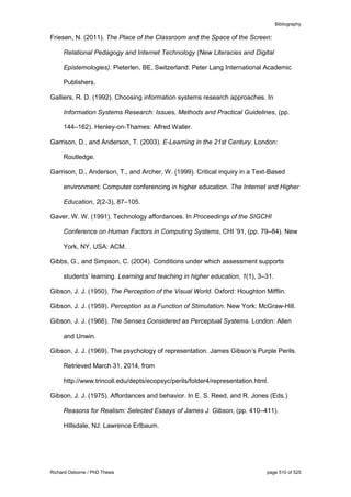 Bibliography
Richard Osborne / PhD Thesis page 510 of 525
Friesen, N. (2011). The Place of the Classroom and the Space of the Screen:
Relational Pedagogy and Internet Technology (New Literacies and Digital
Epistemologies). Pieterlen, BE, Switzerland: Peter Lang International Academic
Publishers.
Galliers, R. D. (1992). Choosing information systems research approaches. In
Information Systems Research: Issues, Methods and Practical Guidelines, (pp.
144–162). Henley-on-Thames: Alfred Waller.
Garrison, D., and Anderson, T. (2003). E-Learning in the 21st Century. London:
Routledge.
Garrison, D., Anderson, T., and Archer, W. (1999). Critical inquiry in a Text-Based
environment: Computer conferencing in higher education. The Internet and Higher
Education, 2(2-3), 87–105.
Gaver, W. W. (1991). Technology affordances. In Proceedings of the SIGCHI
Conference on Human Factors in Computing Systems, CHI ’91, (pp. 79–84). New
York, NY, USA: ACM.
Gibbs, G., and Simpson, C. (2004). Conditions under which assessment supports
students’ learning. Learning and teaching in higher education, 1(1), 3–31.
Gibson, J. J. (1950). The Perception of the Visual World. Oxford: Houghton Mifflin.
Gibson, J. J. (1959). Perception as a Function of Stimulation. New York: McGraw-Hill.
Gibson, J. J. (1966). The Senses Considered as Perceptual Systems. London: Allen
and Unwin.
Gibson, J. J. (1969). The psychology of representation. James Gibson’s Purple Perils.
Retrieved March 31, 2014, from
http://www.trincoll.edu/depts/ecopsyc/perils/folder4/representation.html.
Gibson, J. J. (1975). Affordances and behavior. In E. S. Reed, and R. Jones (Eds.)
Reasons for Realism: Selected Essays of James J. Gibson, (pp. 410–411).
Hillsdale, NJ: Lawrence Erlbaum.
 