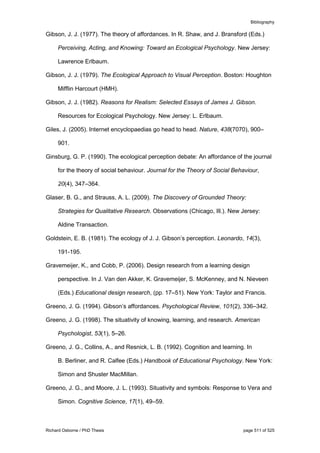Bibliography
Richard Osborne / PhD Thesis page 511 of 525
Gibson, J. J. (1977). The theory of affordances. In R. Shaw, and J. Bransford (Eds.)
Perceiving, Acting, and Knowing: Toward an Ecological Psychology. New Jersey:
Lawrence Erlbaum.
Gibson, J. J. (1979). The Ecological Approach to Visual Perception. Boston: Houghton
Mifflin Harcourt (HMH).
Gibson, J. J. (1982). Reasons for Realism: Selected Essays of James J. Gibson.
Resources for Ecological Psychology. New Jersey: L. Erlbaum.
Giles, J. (2005). Internet encyclopaedias go head to head. Nature, 438(7070), 900–
901.
Ginsburg, G. P. (1990). The ecological perception debate: An affordance of the journal
for the theory of social behaviour. Journal for the Theory of Social Behaviour,
20(4), 347–364.
Glaser, B. G., and Strauss, A. L. (2009). The Discovery of Grounded Theory:
Strategies for Qualitative Research. Observations (Chicago, Ill.). New Jersey:
Aldine Transaction.
Goldstein, E. B. (1981). The ecology of J. J. Gibson’s perception. Leonardo, 14(3),
191-195.
Gravemeijer, K., and Cobb, P. (2006). Design research from a learning design
perspective. In J. Van den Akker, K. Gravemeijer, S. McKenney, and N. Nieveen
(Eds.) Educational design research, (pp. 17–51). New York: Taylor and Francis.
Greeno, J. G. (1994). Gibson’s affordances. Psychological Review, 101(2), 336–342.
Greeno, J. G. (1998). The situativity of knowing, learning, and research. American
Psychologist, 53(1), 5–26.
Greeno, J. G., Collins, A., and Resnick, L. B. (1992). Cognition and learning. In
B. Berliner, and R. Calfee (Eds.) Handbook of Educational Psychology. New York:
Simon and Shuster MacMillan.
Greeno, J. G., and Moore, J. L. (1993). Situativity and symbols: Response to Vera and
Simon. Cognitive Science, 17(1), 49–59.
 