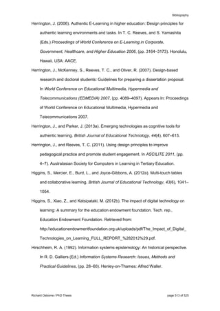 Bibliography
Richard Osborne / PhD Thesis page 513 of 525
Herrington, J. (2006). Authentic E-Learning in higher education: Design principles for
authentic learning environments and tasks. In T. C. Reeves, and S. Yamashita
(Eds.) Proceedings of World Conference on E-Learning in Corporate,
Government, Healthcare, and Higher Education 2006, (pp. 3164–3173). Honolulu,
Hawaii, USA: AACE.
Herrington, J., McKenney, S., Reeves, T. C., and Oliver, R. (2007). Design-based
research and doctoral students: Guidelines for preparing a dissertation proposal.
In World Conference on Educational Multimedia, Hypermedia and
Telecommunications (EDMEDIA) 2007, (pp. 4089–4097). Appears In: Proceedings
of World Conference on Educational Multimedia, Hypermedia and
Telecommunications 2007.
Herrington, J., and Parker, J. (2013a). Emerging technologies as cognitive tools for
authentic learning. British Journal of Educational Technology, 44(4), 607–615.
Herrington, J., and Reeves, T. C. (2011). Using design principles to improve
pedagogical practice and promote student engagement. In ASCILITE 2011, (pp.
4–7). Australasian Society for Computers in Learning in Tertiary Education.
Higgins, S., Mercier, E., Burd, L., and Joyce-Gibbons, A. (2012a). Multi-touch tables
and collaborative learning. British Journal of Educational Technology, 43(6), 1041–
1054.
Higgins, S., Xiao, Z., and Katsipataki, M. (2012b). The impact of digital technology on
learning: A summary for the education endowment foundation. Tech. rep.,
Education Endowment Foundation. Retrieved from:
http://educationendowmentfoundation.org.uk/uploads/pdf/The_Impact_of_Digital_
Technologies_on_Learning_FULL_REPORT_%282012%29.pdf.
Hirschheim, R. A. (1992). Information systems epistemology: An historical perspective.
In R. D. Galliers (Ed.) Information Systems Research: Issues, Methods and
Practical Guidelines, (pp. 28–60). Henley-on-Thames: Alfred Waller.
 