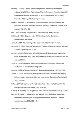 Bibliography
Richard Osborne / PhD Thesis page 514 of 525
Hoadley, C. (2002). Creating context: Design-based research in creating and
understanding CSCL. In Proceedings of the Conference on Computer Support for
Collaborative Learning: Foundations for a CSCL Community, (pp. 453–462).
International Society of the Learning Sciences.
Hollan, J., Hutchins, E., and Kirsh, D. (2000). Distributed cognition: toward a new
foundation for human-computer interaction research. ACM Trans. Comput.-Hum.
Interact., 7(2), 174–196.
Hui, Y. (2012). What is a digital object? Metaphilosophy, 43(4), 380–395.
Hutchins, E. (1995). Cognition in the Wild (Bradford Books). Cambridge,
Massachusetts: MIT Press.
Jarvis, P. (1987). Adult learning in the social context. London: Croom Helm.
Jenkins, H. S. (2008). Gibson’s "affordances": Evolution of a pivotal concept. Journal of
Scientific Psychology, 12, 34–35.
Johnson, L. B. (1967). Remarks of President Lyndon B. Johnson upon signing the
public broadcasting act of 1967. Http://www.cpb.org/aboutpb/act/remarks.html last
accessed 1/7/13.
Jones, C. (2012). Networked learning and digital technology. In 8th International
Conference on Networked Learning 2012.
Jones, K. (2003). What is an affordance? Ecological Psychology, 15(2), 107–114.
Joseph, D. (2004). The practice of design-based research: Uncovering the interplay
between design, research, and the real-world context. Educational Psychologist,
39(4), 235–242.
Kelly, A. (2004). Design research in education: Yes, but is it methodological? The
journal of the learning sciences, 13(1), 115–128.
Kennedy, A. J. (1999). The Rough Guide to the Internet 2000. London: Rough Guides.
Kennedy, G., Judd, T., Dalgarno, B., and Waycott, J. (2010). Beyond natives and
immigrants: exploring types of net generation students. Journal of Computer
Assisted Learning, 26(5), 332–343.
 