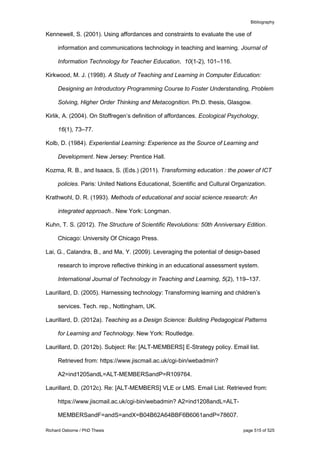 Bibliography
Richard Osborne / PhD Thesis page 515 of 525
Kennewell, S. (2001). Using affordances and constraints to evaluate the use of
information and communications technology in teaching and learning. Journal of
Information Technology for Teacher Education, 10(1-2), 101–116.
Kirkwood, M. J. (1998). A Study of Teaching and Learning in Computer Education:
Designing an Introductory Programming Course to Foster Understanding, Problem
Solving, Higher Order Thinking and Metacognition. Ph.D. thesis, Glasgow.
Kirlik, A. (2004). On Stoffregen’s definition of affordances. Ecological Psychology,
16(1), 73–77.
Kolb, D. (1984). Experiential Learning: Experience as the Source of Learning and
Development. New Jersey: Prentice Hall.
Kozma, R. B., and Isaacs, S. (Eds.) (2011). Transforming education : the power of ICT
policies. Paris: United Nations Educational, Scientific and Cultural Organization.
Krathwohl, D. R. (1993). Methods of educational and social science research: An
integrated approach.. New York: Longman.
Kuhn, T. S. (2012). The Structure of Scientific Revolutions: 50th Anniversary Edition.
Chicago: University Of Chicago Press.
Lai, G., Calandra, B., and Ma, Y. (2009). Leveraging the potential of design-based
research to improve reflective thinking in an educational assessment system.
International Journal of Technology in Teaching and Learning, 5(2), 119–137.
Laurillard, D. (2005). Harnessing technology: Transforming learning and children’s
services. Tech. rep., Nottingham, UK.
Laurillard, D. (2012a). Teaching as a Design Science: Building Pedagogical Patterns
for Learning and Technology. New York: Routledge.
Laurillard, D. (2012b). Subject: Re: [ALT-MEMBERS] E-Strategy policy. Email list.
Retrieved from: https://www.jiscmail.ac.uk/cgi-bin/webadmin?
A2=ind1205andL=ALT-MEMBERSandP=R109764.
Laurillard, D. (2012c). Re: [ALT-MEMBERS] VLE or LMS. Email List. Retrieved from:
https://www.jiscmail.ac.uk/cgi-bin/webadmin? A2=ind1208andL=ALT-
MEMBERSandF=andS=andX=B04B62A64BBF6B6061andP=78607.
 