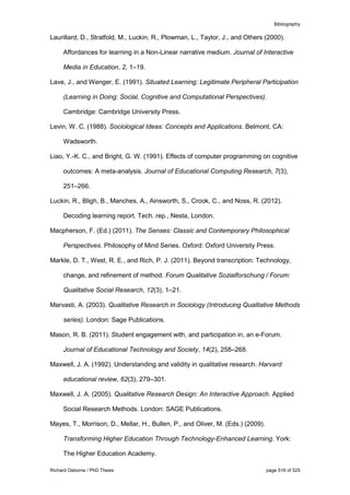 Bibliography
Richard Osborne / PhD Thesis page 516 of 525
Laurillard, D., Stratfold, M., Luckin, R., Plowman, L., Taylor, J., and Others (2000).
Affordances for learning in a Non-Linear narrative medium. Journal of Interactive
Media in Education, 2, 1–19.
Lave, J., and Wenger, E. (1991). Situated Learning: Legitimate Peripheral Participation
(Learning in Doing: Social, Cognitive and Computational Perspectives).
Cambridge: Cambridge University Press.
Levin, W. C. (1988). Sociological Ideas: Concepts and Applications. Belmont, CA:
Wadsworth.
Liao, Y.-K. C., and Bright, G. W. (1991). Effects of computer programming on cognitive
outcomes: A meta-analysis. Journal of Educational Computing Research, 7(3),
251–266.
Luckin, R., Bligh, B., Manches, A., Ainsworth, S., Crook, C., and Noss, R. (2012).
Decoding learning report. Tech. rep., Nesta, London.
Macpherson, F. (Ed.) (2011). The Senses: Classic and Contemporary Philosophical
Perspectives. Philosophy of Mind Series. Oxford: Oxford University Press.
Markle, D. T., West, R. E., and Rich, P. J. (2011). Beyond transcription: Technology,
change, and refinement of method. Forum Qualitative Sozialforschung / Forum:
Qualitative Social Research, 12(3), 1–21.
Marvasti, A. (2003). Qualitative Research in Sociology (Introducing Qualitative Methods
series). London: Sage Publications.
Mason, R. B. (2011). Student engagement with, and participation in, an e-Forum.
Journal of Educational Technology and Society, 14(2), 258–268.
Maxwell, J. A. (1992). Understanding and validity in qualitative research. Harvard
educational review, 62(3), 279–301.
Maxwell, J. A. (2005). Qualitative Research Design: An Interactive Approach. Applied
Social Research Methods. London: SAGE Publications.
Mayes, T., Morrison, D., Mellar, H., Bullen, P., and Oliver, M. (Eds.) (2009).
Transforming Higher Education Through Technology-Enhanced Learning. York:
The Higher Education Academy.
 