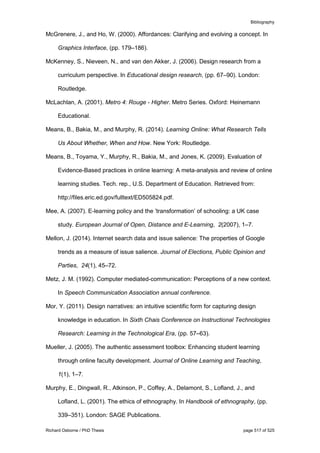 Bibliography
Richard Osborne / PhD Thesis page 517 of 525
McGrenere, J., and Ho, W. (2000). Affordances: Clarifying and evolving a concept. In
Graphics Interface, (pp. 179–186).
McKenney, S., Nieveen, N., and van den Akker, J. (2006). Design research from a
curriculum perspective. In Educational design research, (pp. 67–90). London:
Routledge.
McLachlan, A. (2001). Metro 4: Rouge - Higher. Metro Series. Oxford: Heinemann
Educational.
Means, B., Bakia, M., and Murphy, R. (2014). Learning Online: What Research Tells
Us About Whether, When and How. New York: Routledge.
Means, B., Toyama, Y., Murphy, R., Bakia, M., and Jones, K. (2009). Evaluation of
Evidence-Based practices in online learning: A meta-analysis and review of online
learning studies. Tech. rep., U.S. Department of Education. Retrieved from:
http://files.eric.ed.gov/fulltext/ED505824.pdf.
Mee, A. (2007). E-learning policy and the ’transformation’ of schooling: a UK case
study. European Journal of Open, Distance and E-Learning, 2(2007), 1–7.
Mellon, J. (2014). Internet search data and issue salience: The properties of Google
trends as a measure of issue salience. Journal of Elections, Public Opinion and
Parties, 24(1), 45–72.
Metz, J. M. (1992). Computer mediated-communication: Perceptions of a new context.
In Speech Communication Association annual conference.
Mor, Y. (2011). Design narratives: an intuitive scientific form for capturing design
knowledge in education. In Sixth Chais Conference on Instructional Technologies
Research: Learning in the Technological Era, (pp. 57–63).
Mueller, J. (2005). The authentic assessment toolbox: Enhancing student learning
through online faculty development. Journal of Online Learning and Teaching,
1(1), 1–7.
Murphy, E., Dingwall, R., Atkinson, P., Coffey, A., Delamont, S., Lofland, J., and
Lofland, L. (2001). The ethics of ethnography. In Handbook of ethnography, (pp.
339–351). London: SAGE Publications.
 